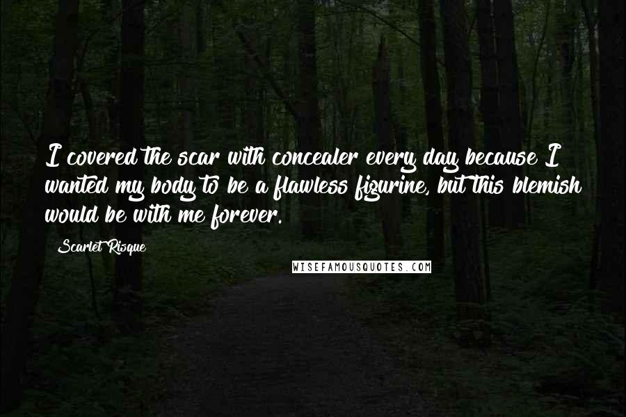 Scarlet Risque Quotes: I covered the scar with concealer every day because I wanted my body to be a flawless figurine, but this blemish would be with me forever.