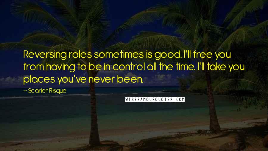 Scarlet Risque Quotes: Reversing roles sometimes is good. I'll free you from having to be in control all the time. I'll take you places you've never been.