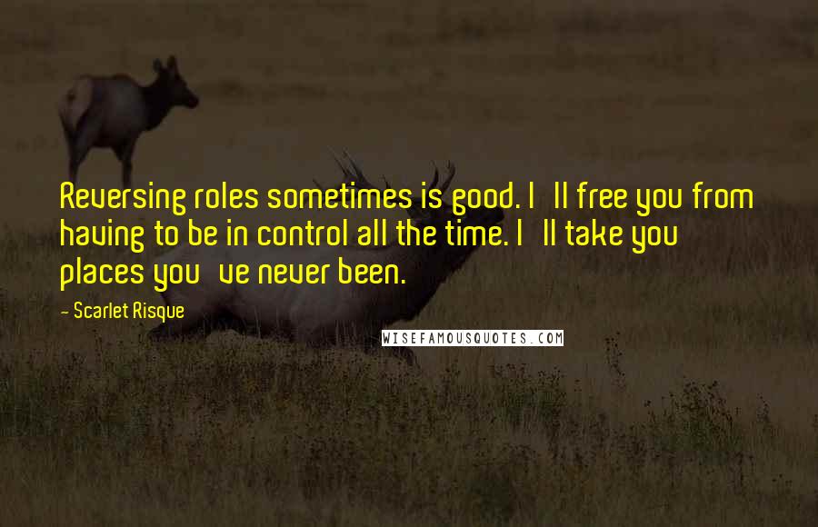 Scarlet Risque Quotes: Reversing roles sometimes is good. I'll free you from having to be in control all the time. I'll take you places you've never been.