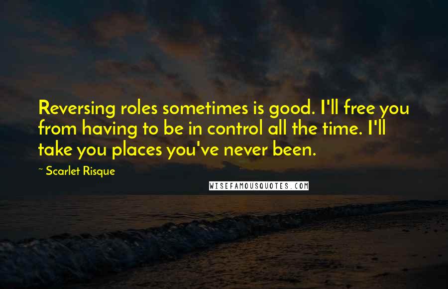 Scarlet Risque Quotes: Reversing roles sometimes is good. I'll free you from having to be in control all the time. I'll take you places you've never been.