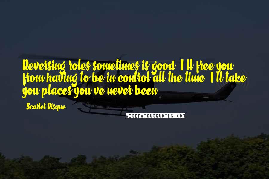 Scarlet Risque Quotes: Reversing roles sometimes is good. I'll free you from having to be in control all the time. I'll take you places you've never been.