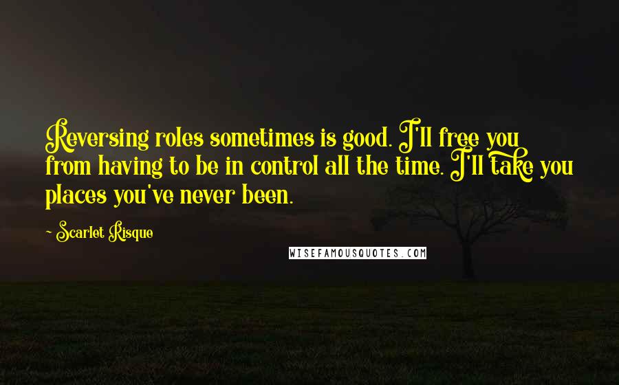 Scarlet Risque Quotes: Reversing roles sometimes is good. I'll free you from having to be in control all the time. I'll take you places you've never been.