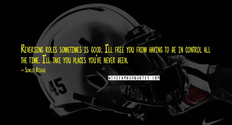 Scarlet Risque Quotes: Reversing roles sometimes is good. I'll free you from having to be in control all the time. I'll take you places you've never been.