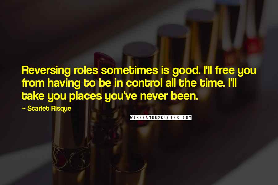 Scarlet Risque Quotes: Reversing roles sometimes is good. I'll free you from having to be in control all the time. I'll take you places you've never been.