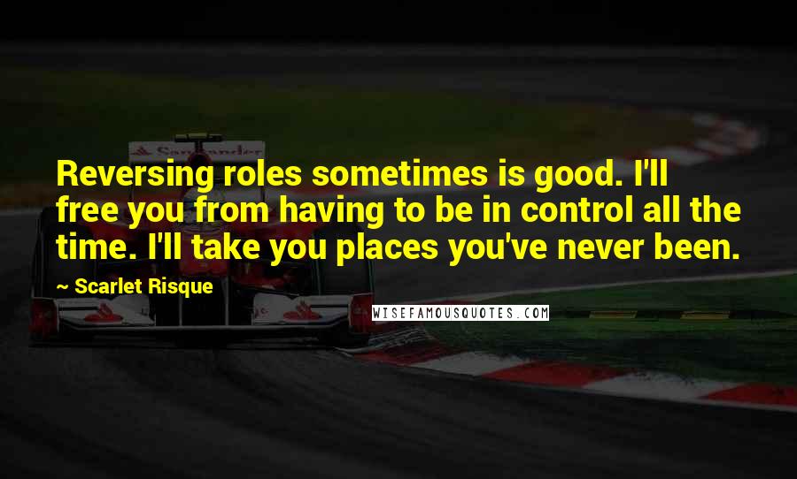 Scarlet Risque Quotes: Reversing roles sometimes is good. I'll free you from having to be in control all the time. I'll take you places you've never been.
