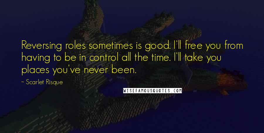 Scarlet Risque Quotes: Reversing roles sometimes is good. I'll free you from having to be in control all the time. I'll take you places you've never been.