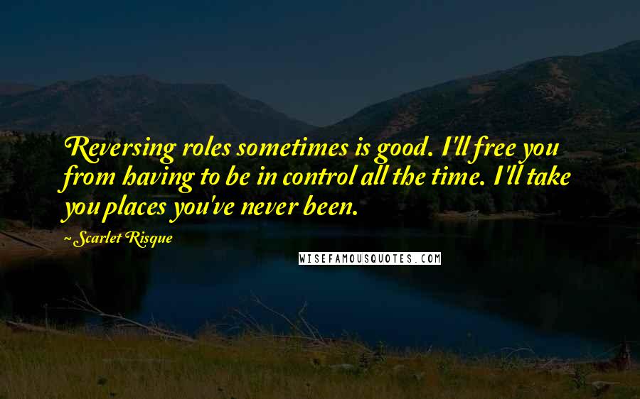 Scarlet Risque Quotes: Reversing roles sometimes is good. I'll free you from having to be in control all the time. I'll take you places you've never been.