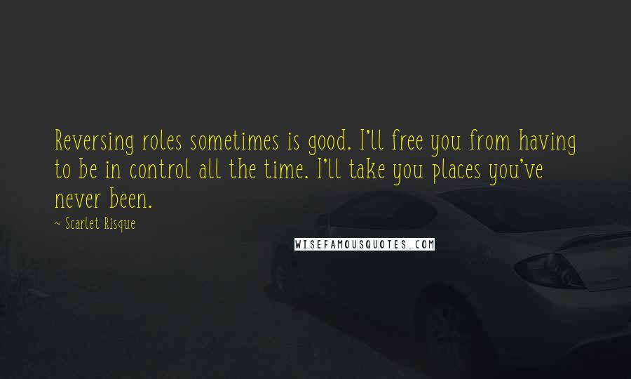 Scarlet Risque Quotes: Reversing roles sometimes is good. I'll free you from having to be in control all the time. I'll take you places you've never been.