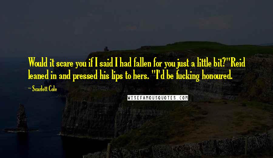 Scarlett Cole Quotes: Would it scare you if I said I had fallen for you just a little bit?"Reid leaned in and pressed his lips to hers. "I'd be fucking honoured.