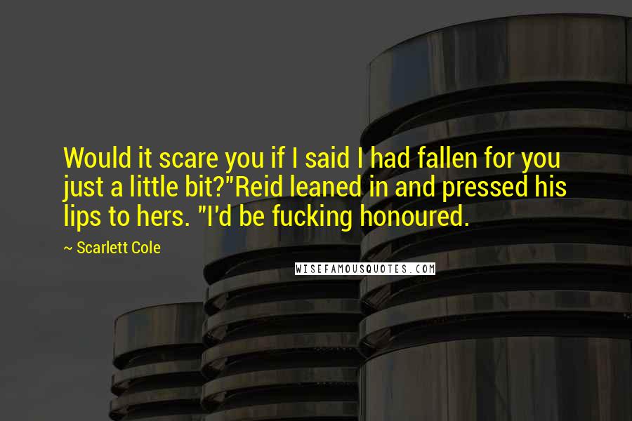 Scarlett Cole Quotes: Would it scare you if I said I had fallen for you just a little bit?"Reid leaned in and pressed his lips to hers. "I'd be fucking honoured.