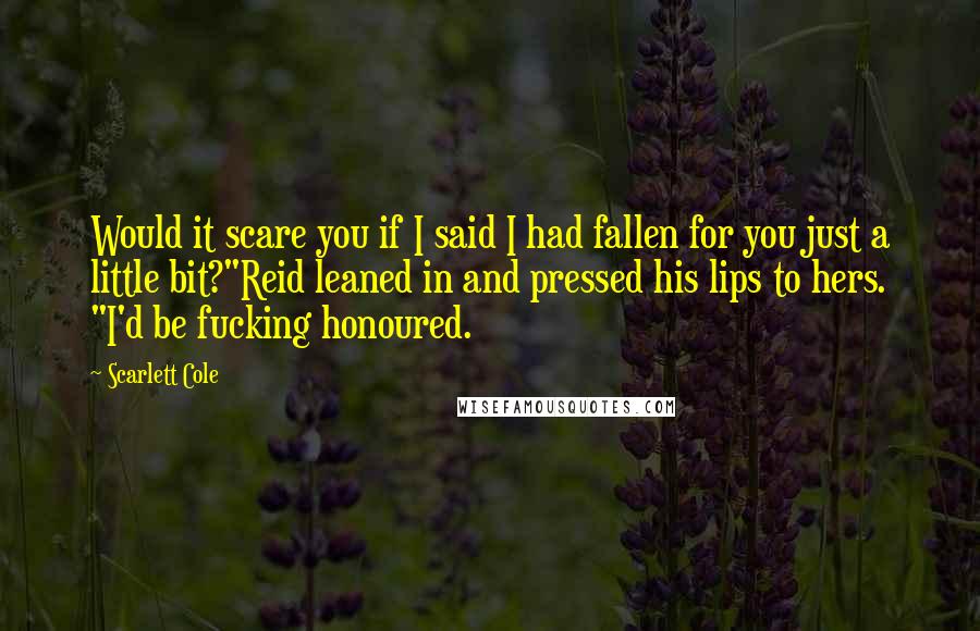 Scarlett Cole Quotes: Would it scare you if I said I had fallen for you just a little bit?"Reid leaned in and pressed his lips to hers. "I'd be fucking honoured.