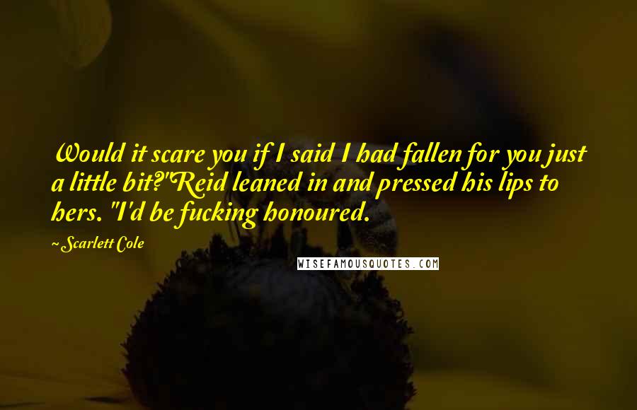 Scarlett Cole Quotes: Would it scare you if I said I had fallen for you just a little bit?"Reid leaned in and pressed his lips to hers. "I'd be fucking honoured.