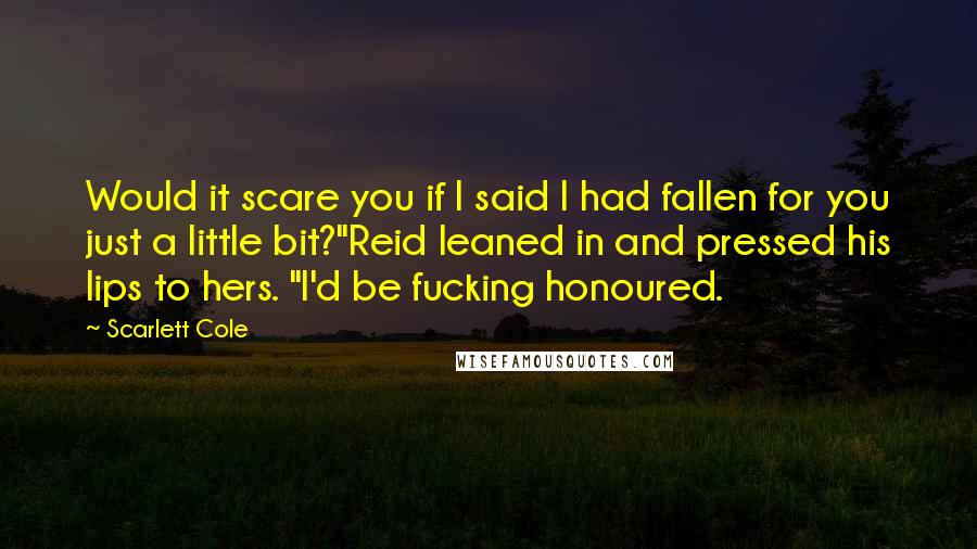 Scarlett Cole Quotes: Would it scare you if I said I had fallen for you just a little bit?"Reid leaned in and pressed his lips to hers. "I'd be fucking honoured.