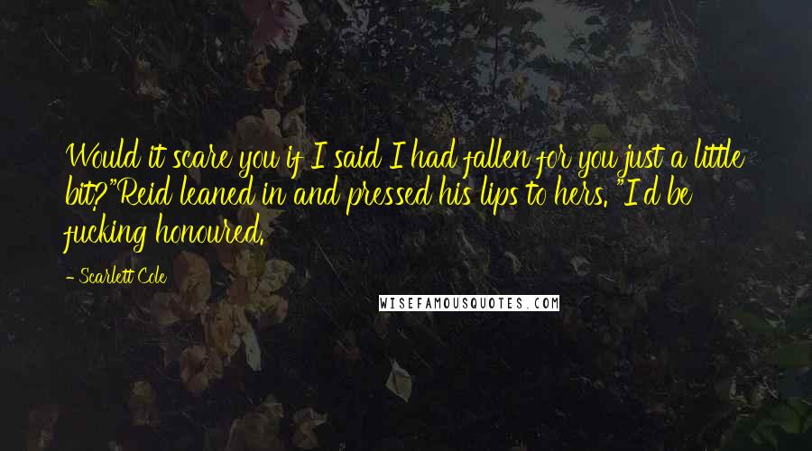 Scarlett Cole Quotes: Would it scare you if I said I had fallen for you just a little bit?"Reid leaned in and pressed his lips to hers. "I'd be fucking honoured.