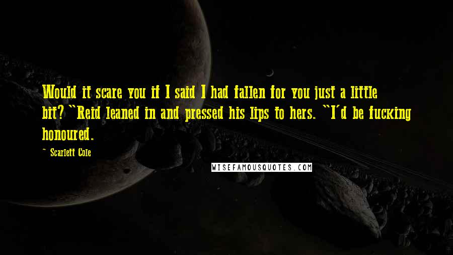 Scarlett Cole Quotes: Would it scare you if I said I had fallen for you just a little bit?"Reid leaned in and pressed his lips to hers. "I'd be fucking honoured.