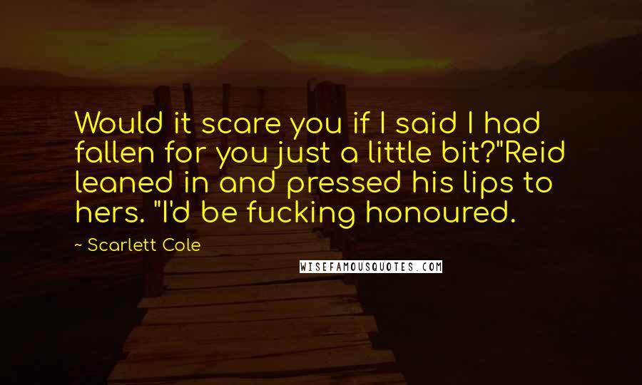 Scarlett Cole Quotes: Would it scare you if I said I had fallen for you just a little bit?"Reid leaned in and pressed his lips to hers. "I'd be fucking honoured.