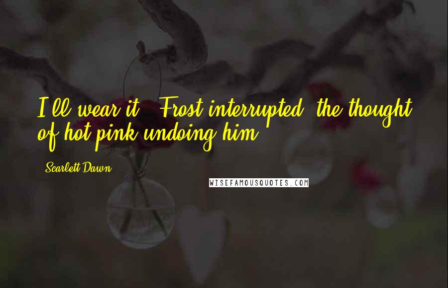 Scarlett Dawn Quotes: I'll wear it,' Frost interrupted, the thought of hot pink undoing him.