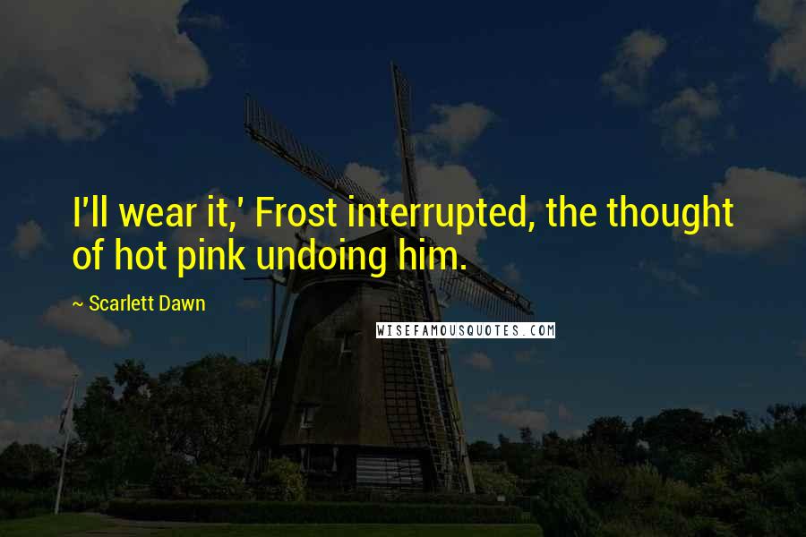 Scarlett Dawn Quotes: I'll wear it,' Frost interrupted, the thought of hot pink undoing him.