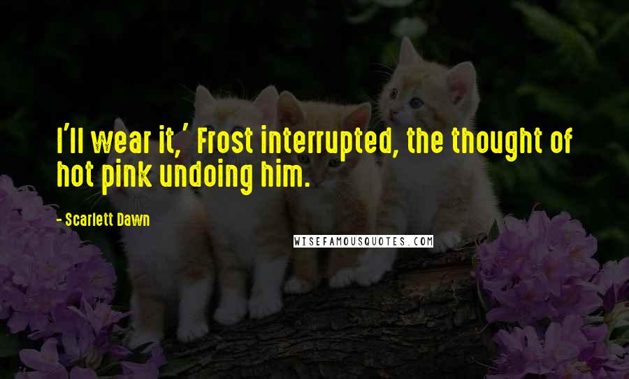 Scarlett Dawn Quotes: I'll wear it,' Frost interrupted, the thought of hot pink undoing him.