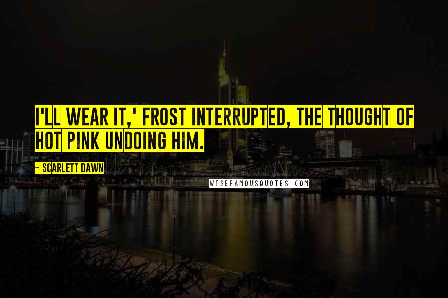 Scarlett Dawn Quotes: I'll wear it,' Frost interrupted, the thought of hot pink undoing him.