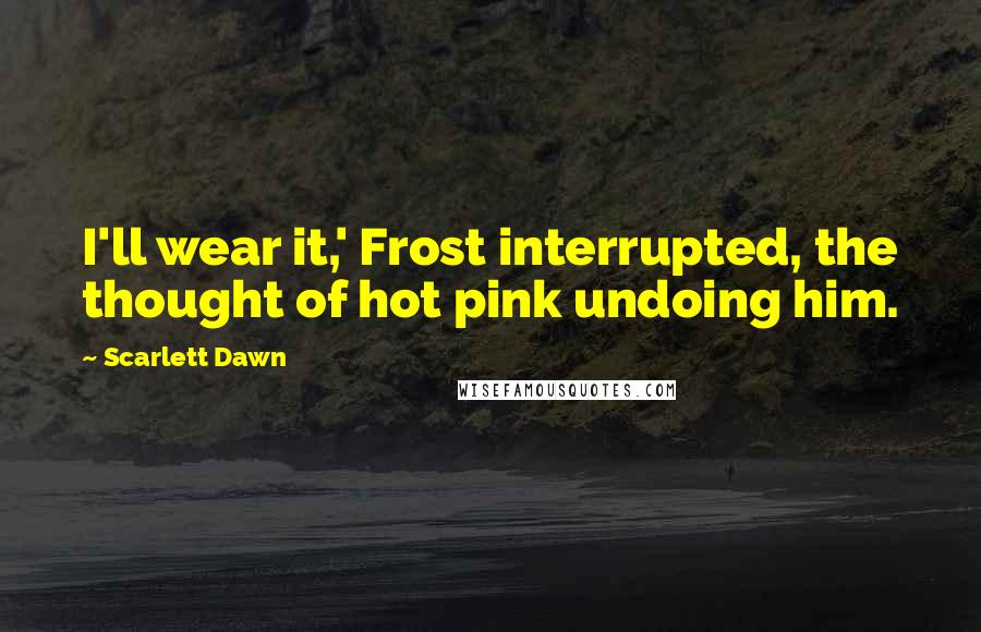 Scarlett Dawn Quotes: I'll wear it,' Frost interrupted, the thought of hot pink undoing him.