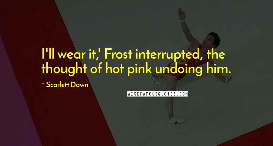 Scarlett Dawn Quotes: I'll wear it,' Frost interrupted, the thought of hot pink undoing him.