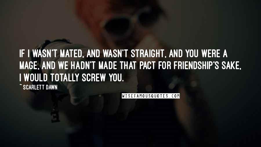 Scarlett Dawn Quotes: If I wasn't mated, and wasn't straight, and you were a Mage, and we hadn't made that pact for friendship's sake, I would totally screw you.