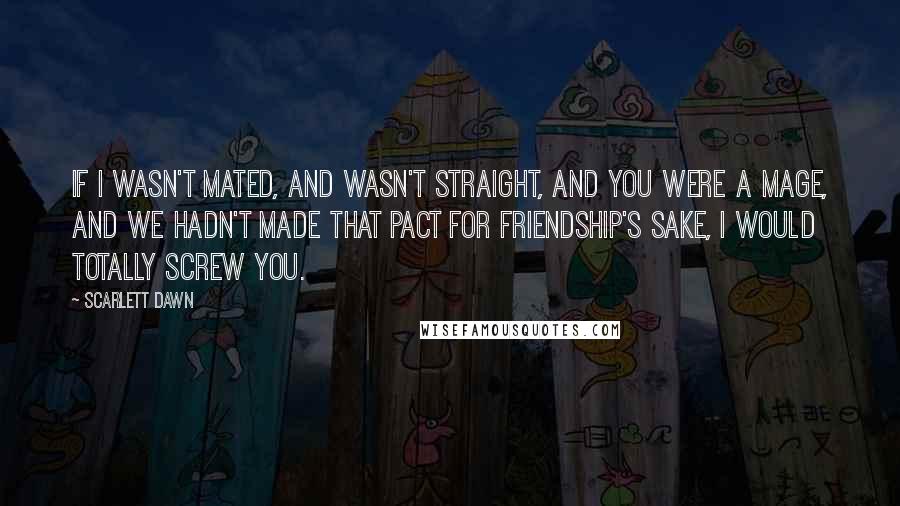 Scarlett Dawn Quotes: If I wasn't mated, and wasn't straight, and you were a Mage, and we hadn't made that pact for friendship's sake, I would totally screw you.