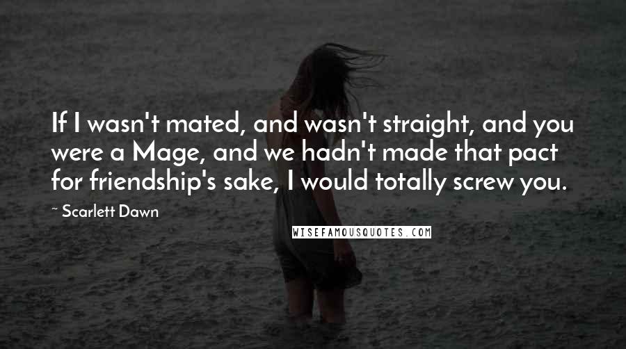 Scarlett Dawn Quotes: If I wasn't mated, and wasn't straight, and you were a Mage, and we hadn't made that pact for friendship's sake, I would totally screw you.