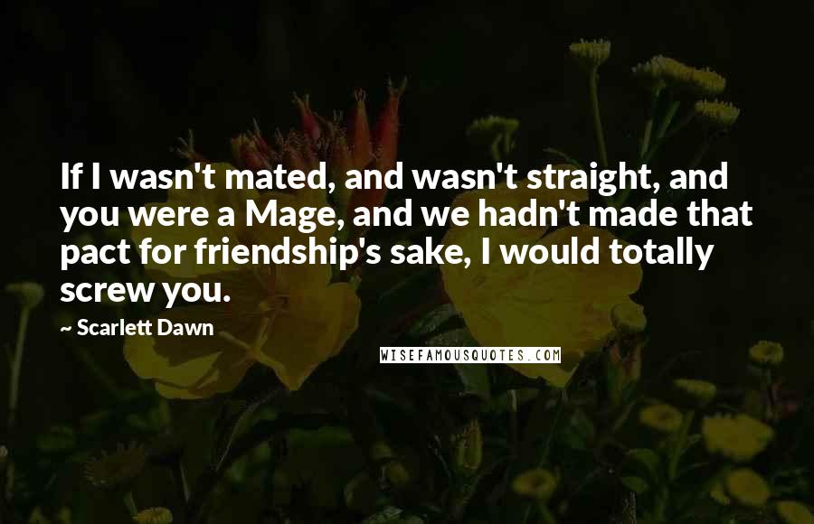 Scarlett Dawn Quotes: If I wasn't mated, and wasn't straight, and you were a Mage, and we hadn't made that pact for friendship's sake, I would totally screw you.