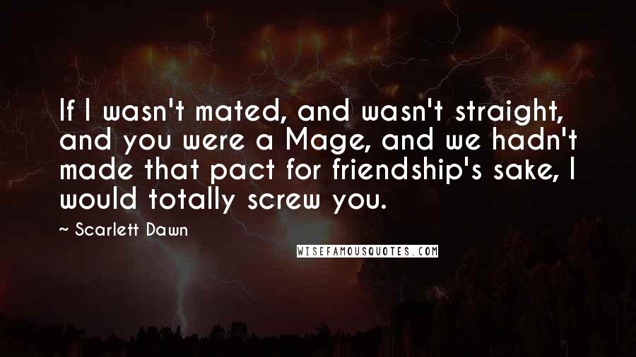 Scarlett Dawn Quotes: If I wasn't mated, and wasn't straight, and you were a Mage, and we hadn't made that pact for friendship's sake, I would totally screw you.