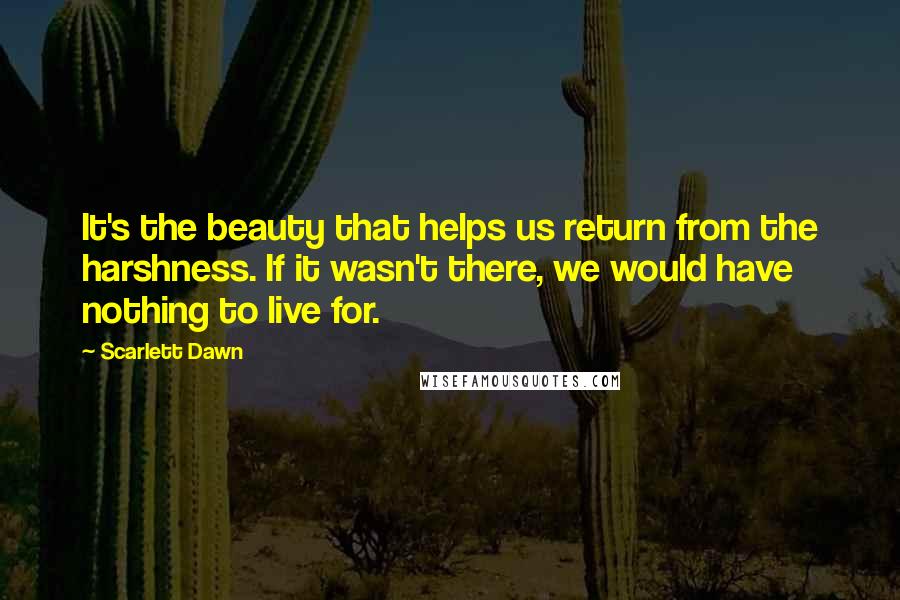 Scarlett Dawn Quotes: It's the beauty that helps us return from the harshness. If it wasn't there, we would have nothing to live for.