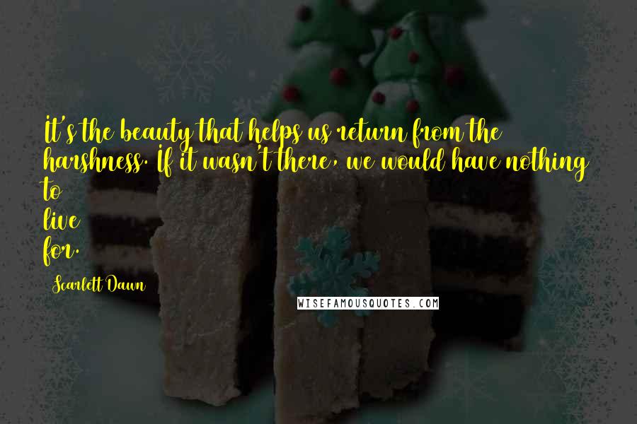 Scarlett Dawn Quotes: It's the beauty that helps us return from the harshness. If it wasn't there, we would have nothing to live for.