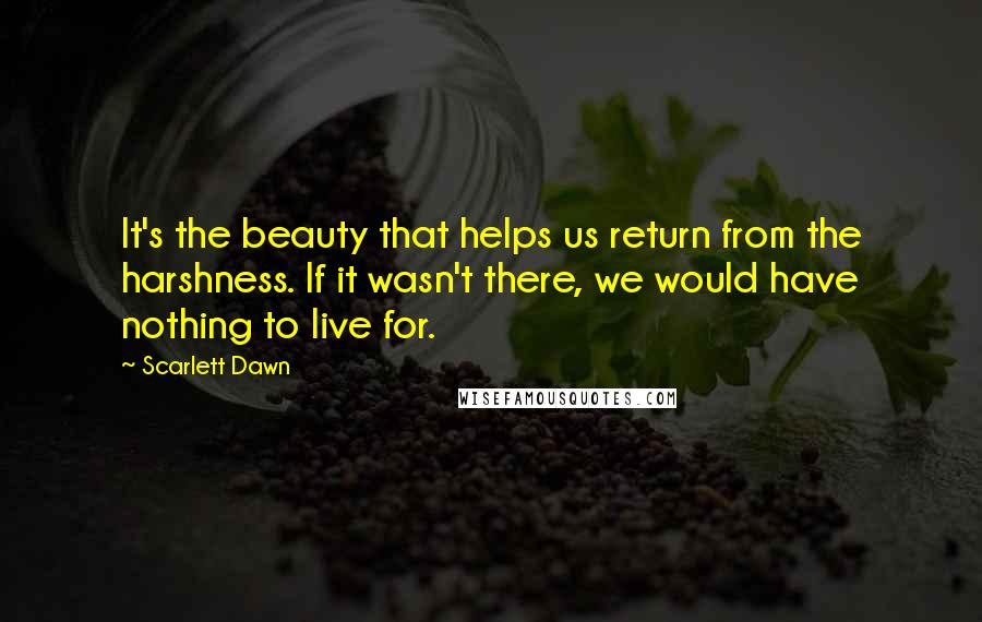 Scarlett Dawn Quotes: It's the beauty that helps us return from the harshness. If it wasn't there, we would have nothing to live for.