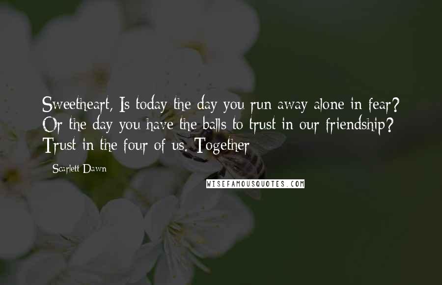 Scarlett Dawn Quotes: Sweetheart, Is today the day you run away alone in fear? Or the day you have the balls to trust in our friendship? Trust in the four of us. Together