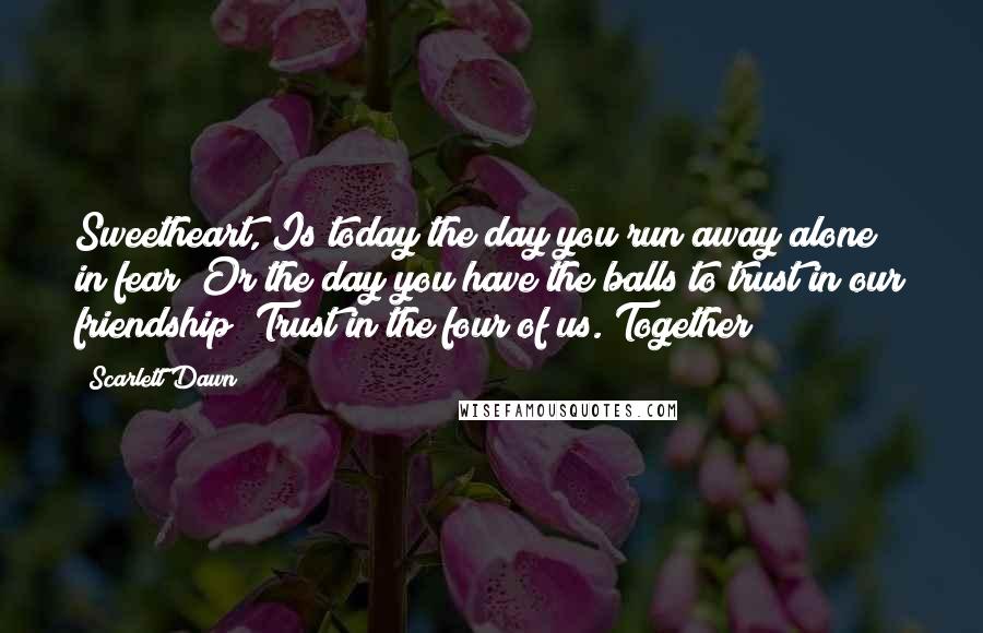 Scarlett Dawn Quotes: Sweetheart, Is today the day you run away alone in fear? Or the day you have the balls to trust in our friendship? Trust in the four of us. Together