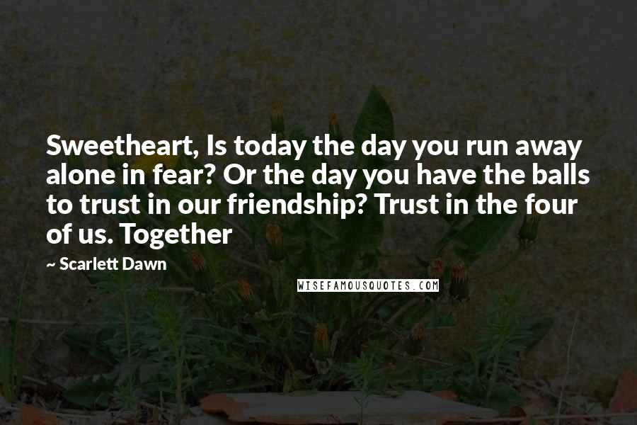 Scarlett Dawn Quotes: Sweetheart, Is today the day you run away alone in fear? Or the day you have the balls to trust in our friendship? Trust in the four of us. Together