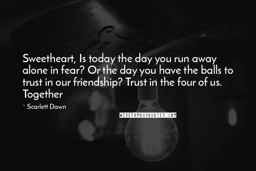 Scarlett Dawn Quotes: Sweetheart, Is today the day you run away alone in fear? Or the day you have the balls to trust in our friendship? Trust in the four of us. Together