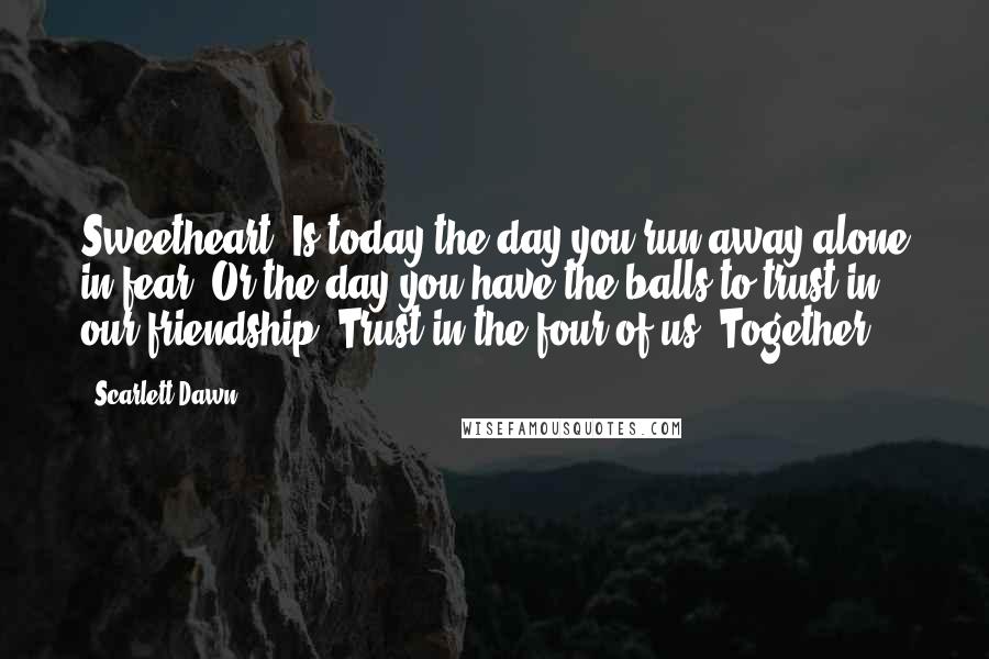 Scarlett Dawn Quotes: Sweetheart, Is today the day you run away alone in fear? Or the day you have the balls to trust in our friendship? Trust in the four of us. Together
