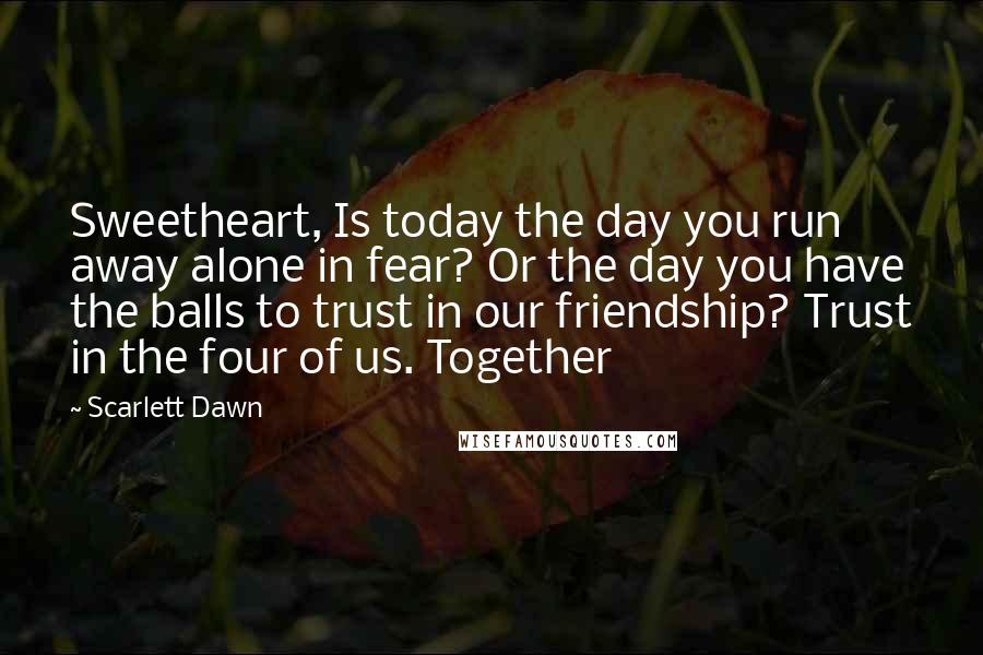 Scarlett Dawn Quotes: Sweetheart, Is today the day you run away alone in fear? Or the day you have the balls to trust in our friendship? Trust in the four of us. Together