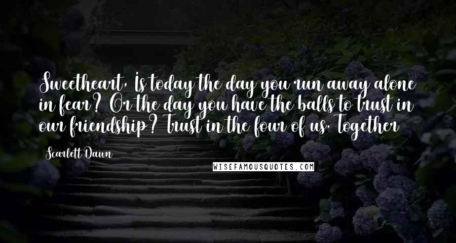 Scarlett Dawn Quotes: Sweetheart, Is today the day you run away alone in fear? Or the day you have the balls to trust in our friendship? Trust in the four of us. Together