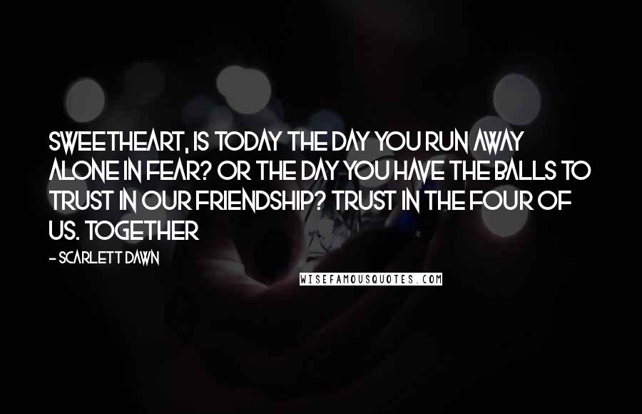 Scarlett Dawn Quotes: Sweetheart, Is today the day you run away alone in fear? Or the day you have the balls to trust in our friendship? Trust in the four of us. Together