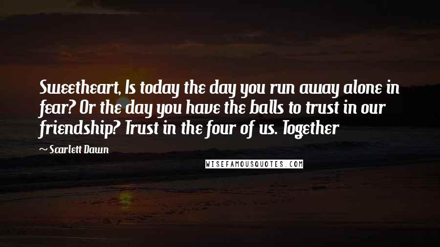 Scarlett Dawn Quotes: Sweetheart, Is today the day you run away alone in fear? Or the day you have the balls to trust in our friendship? Trust in the four of us. Together