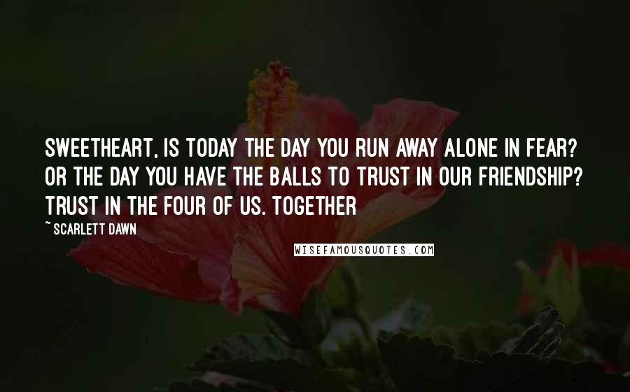 Scarlett Dawn Quotes: Sweetheart, Is today the day you run away alone in fear? Or the day you have the balls to trust in our friendship? Trust in the four of us. Together