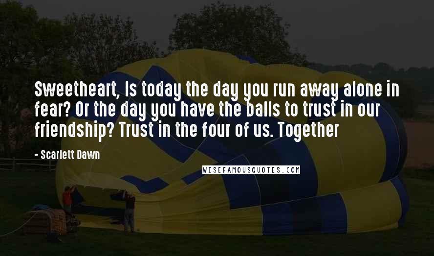Scarlett Dawn Quotes: Sweetheart, Is today the day you run away alone in fear? Or the day you have the balls to trust in our friendship? Trust in the four of us. Together