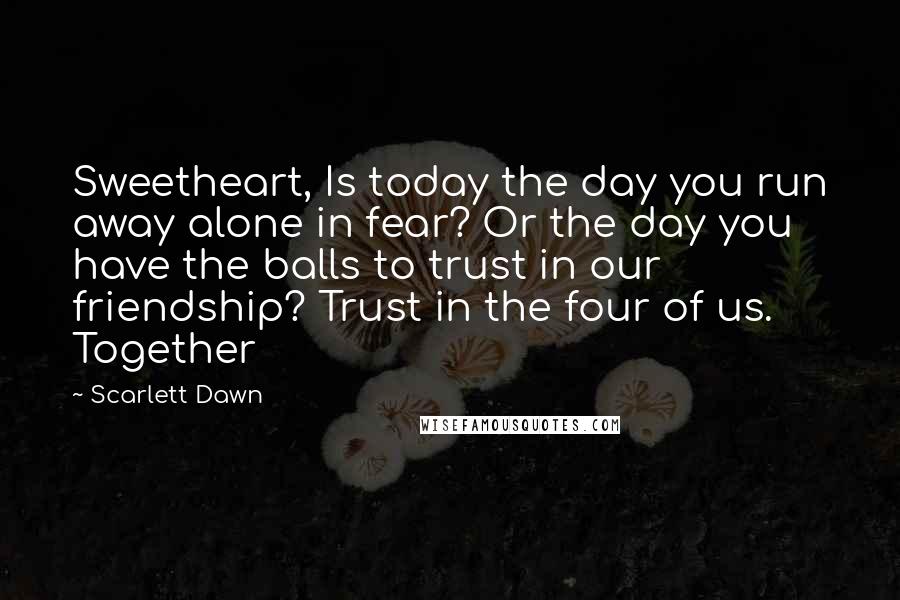 Scarlett Dawn Quotes: Sweetheart, Is today the day you run away alone in fear? Or the day you have the balls to trust in our friendship? Trust in the four of us. Together