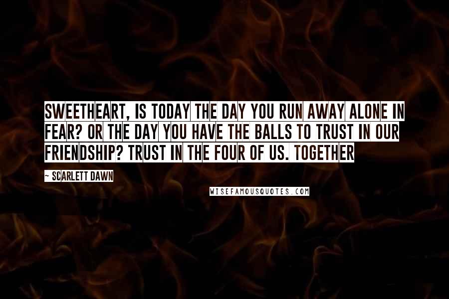 Scarlett Dawn Quotes: Sweetheart, Is today the day you run away alone in fear? Or the day you have the balls to trust in our friendship? Trust in the four of us. Together