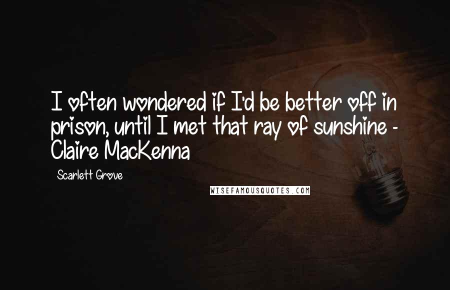 Scarlett Grove Quotes: I often wondered if I'd be better off in prison, until I met that ray of sunshine - Claire MacKenna