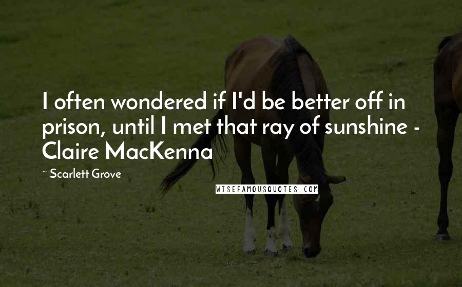 Scarlett Grove Quotes: I often wondered if I'd be better off in prison, until I met that ray of sunshine - Claire MacKenna