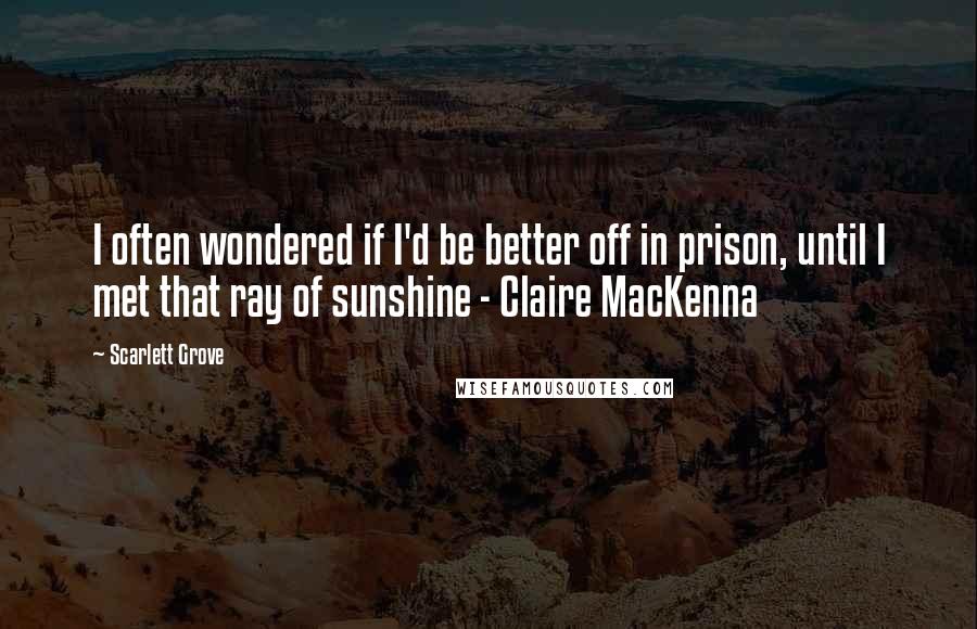 Scarlett Grove Quotes: I often wondered if I'd be better off in prison, until I met that ray of sunshine - Claire MacKenna
